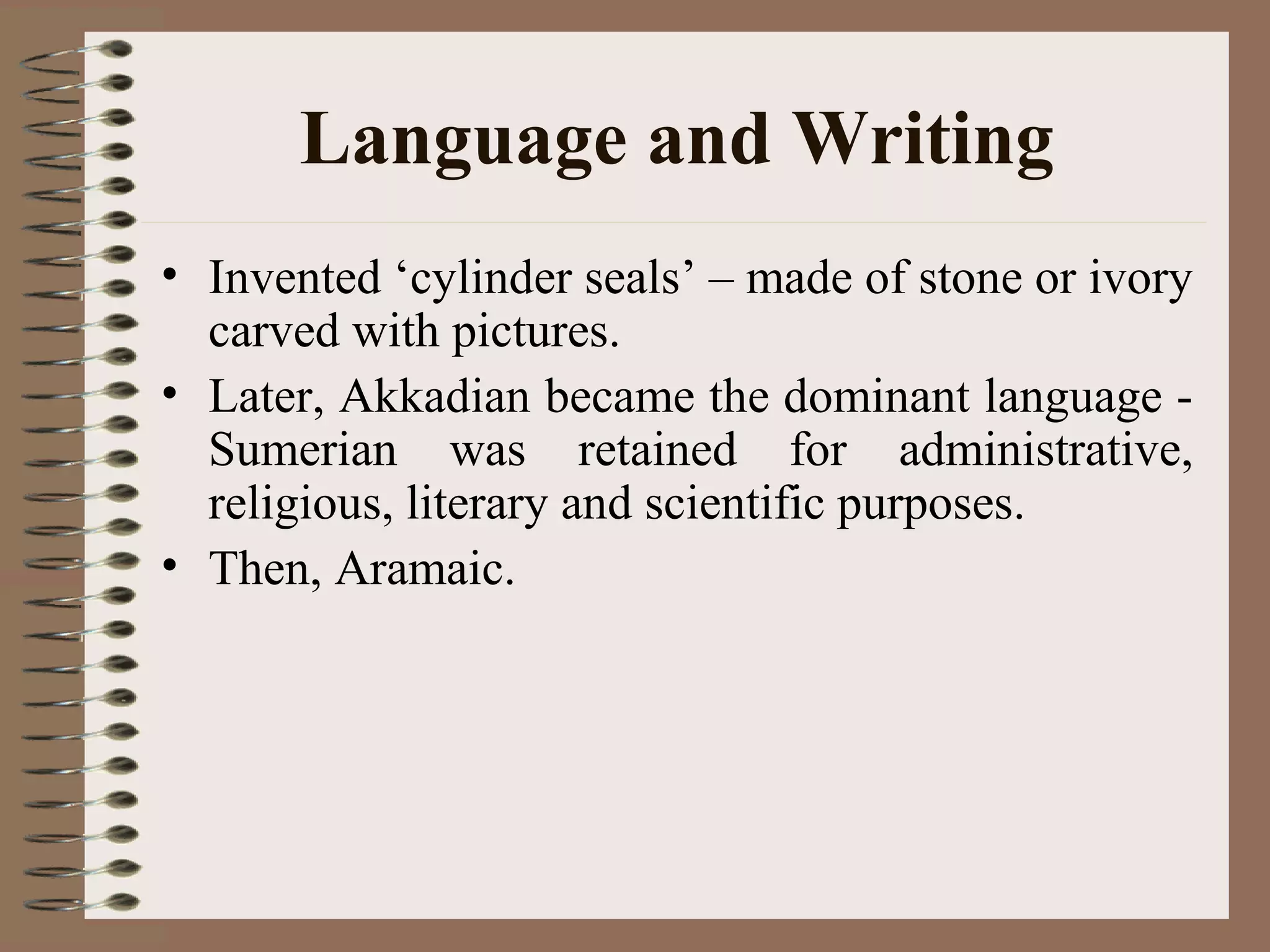 Language and Writing
• Invented ‘cylinder seals’ – made of stone or ivory
carved with pictures.
• Later, Akkadian became the dominant language -
Sumerian was retained for administrative,
religious, literary and scientific purposes.
• Then, Aramaic.
 