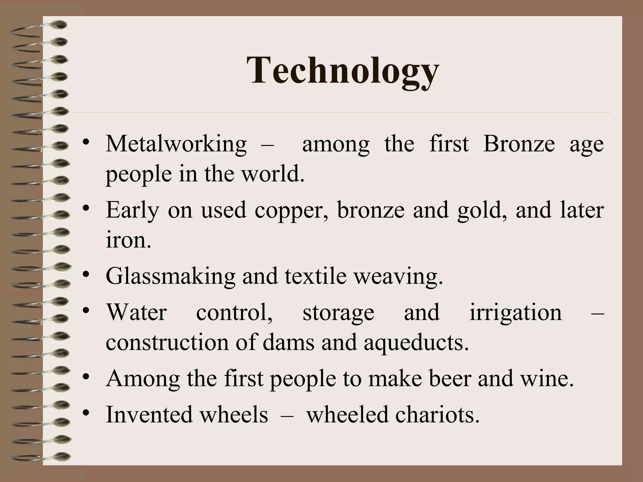 Technology
• Metalworking – among the first Bronze age
people in the world.
• Early on used copper, bronze and gold, and later
iron.
• Glassmaking and textile weaving.
• Water control, storage and irrigation –
construction of dams and aqueducts.
• Among the first people to make beer and wine.
• Invented wheels – wheeled chariots.
 