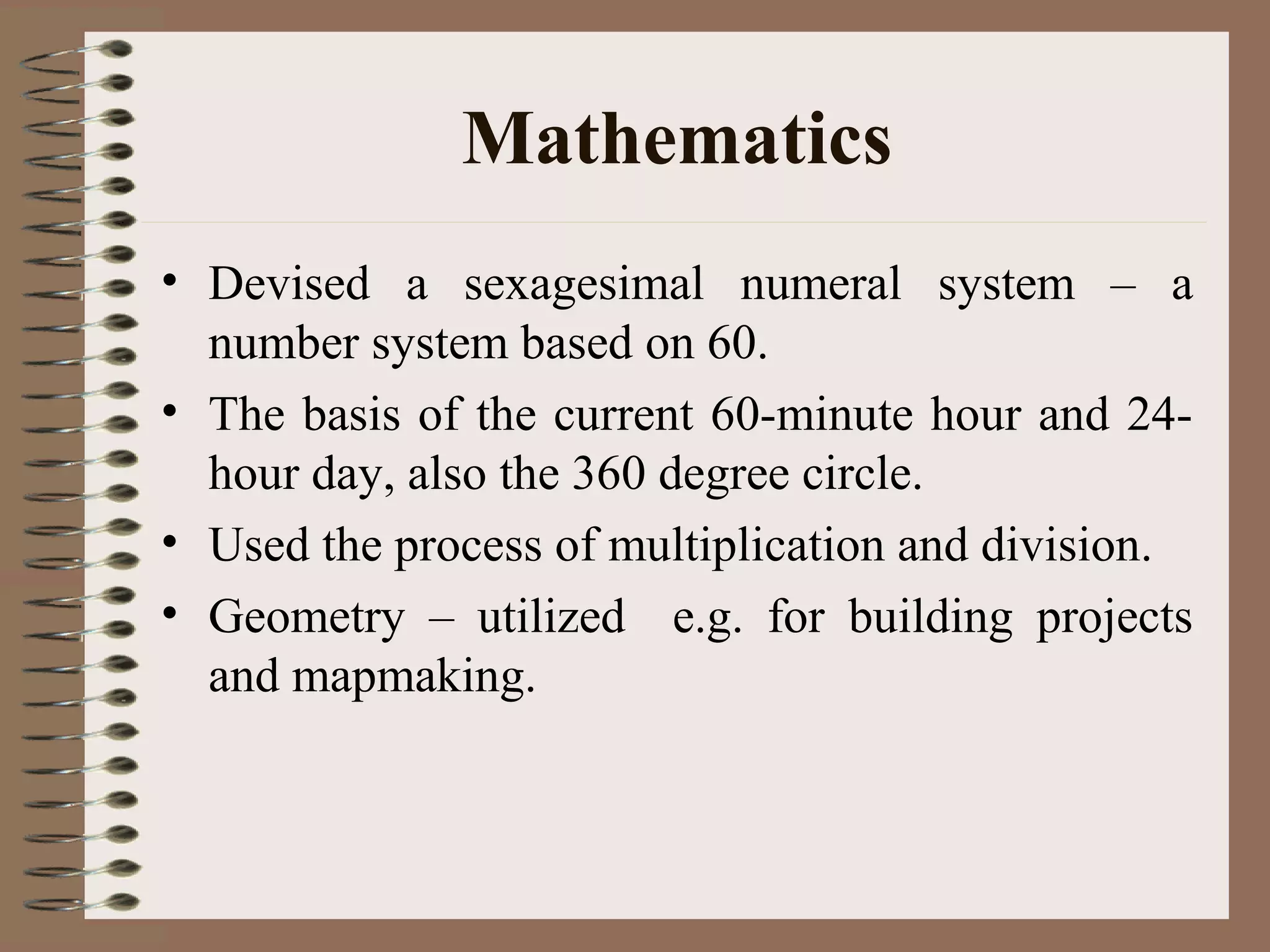 Mathematics
• Devised a sexagesimal numeral system – a
number system based on 60.
• The basis of the current 60-minute hour and 24-
hour day, also the 360 degree circle.
• Used the process of multiplication and division.
• Geometry – utilized e.g. for building projects
and mapmaking.
 