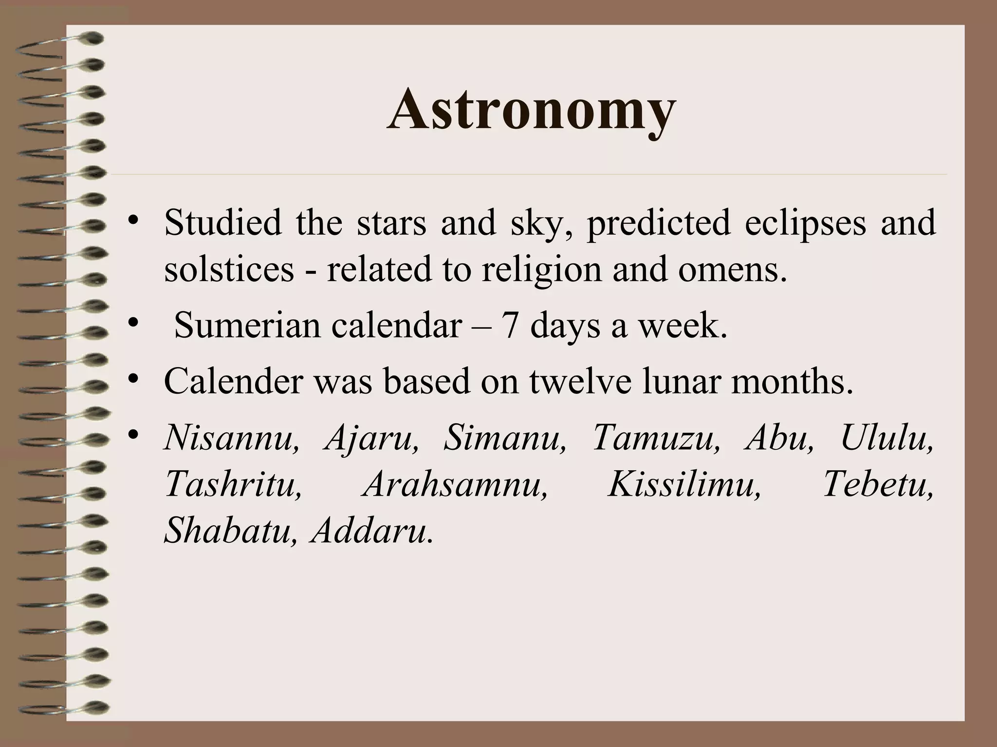 Astronomy
• Studied the stars and sky, predicted eclipses and
solstices - related to religion and omens.
• Sumerian calendar – 7 days a week.
• Calender was based on twelve lunar months.
• Nisannu, Ajaru, Simanu, Tamuzu, Abu, Ululu,
Tashritu, Arahsamnu, Kissilimu, Tebetu,
Shabatu, Addaru.
 