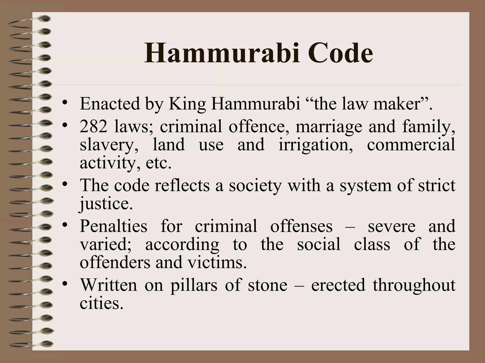 Hammurabi Code
• Enacted by King Hammurabi “the law maker”.
• 282 laws; criminal offence, marriage and family,
slavery, land use and irrigation, commercial
activity, etc.
• The code reflects a society with a system of strict
justice.
• Penalties for criminal offenses – severe and
varied; according to the social class of the
offenders and victims.
• Written on pillars of stone – erected throughout
cities.
 