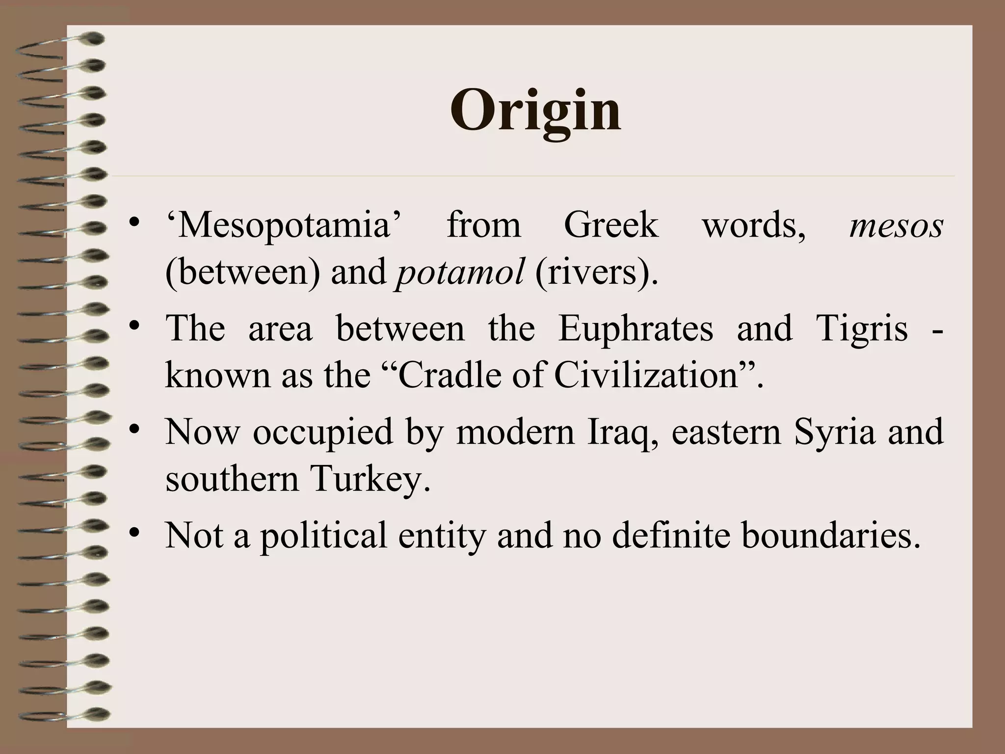 Origin
• ‘Mesopotamia’ from Greek words, mesos
(between) and potamol (rivers).
• The area between the Euphrates and Tigris -
known as the “Cradle of Civilization”.
• Now occupied by modern Iraq, eastern Syria and
southern Turkey.
• Not a political entity and no definite boundaries.
 