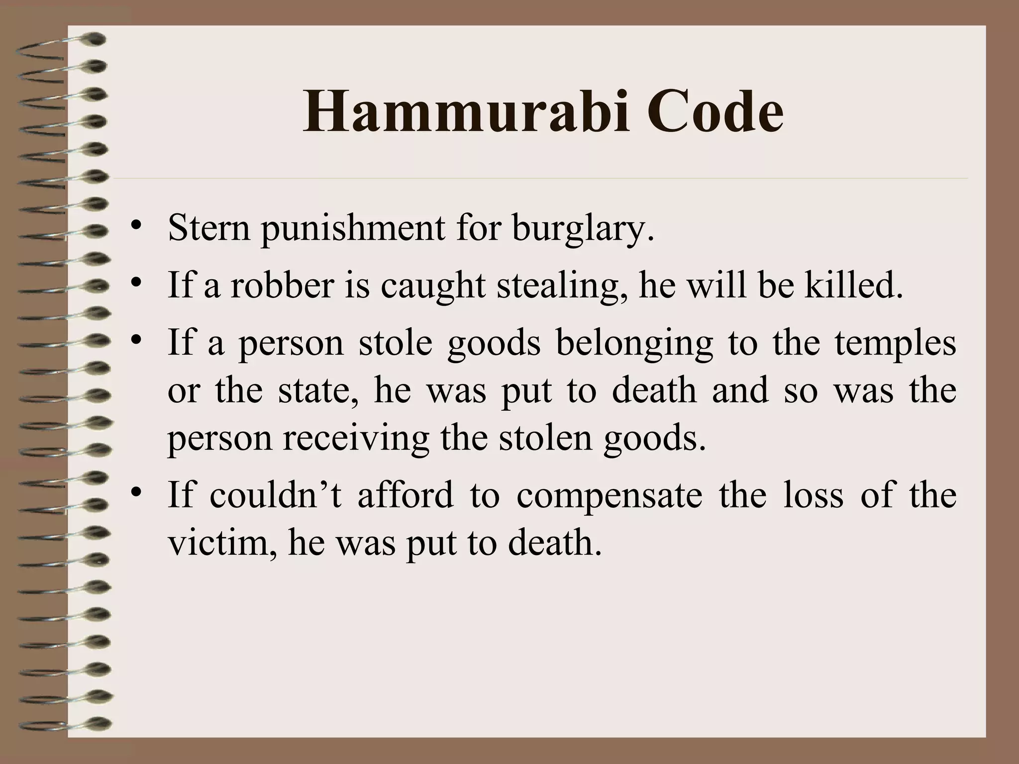 Hammurabi Code
• Stern punishment for burglary.
• If a robber is caught stealing, he will be killed.
• If a person stole goods belonging to the temples
or the state, he was put to death and so was the
person receiving the stolen goods.
• If couldn’t afford to compensate the loss of the
victim, he was put to death.
 