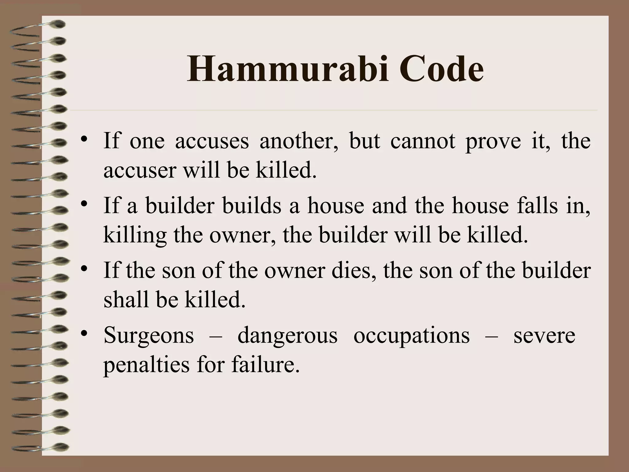 Hammurabi Code
• If one accuses another, but cannot prove it, the
accuser will be killed.
• If a builder builds a house and the house falls in,
killing the owner, the builder will be killed.
• If the son of the owner dies, the son of the builder
shall be killed.
• Surgeons – dangerous occupations – severe
penalties for failure.
 