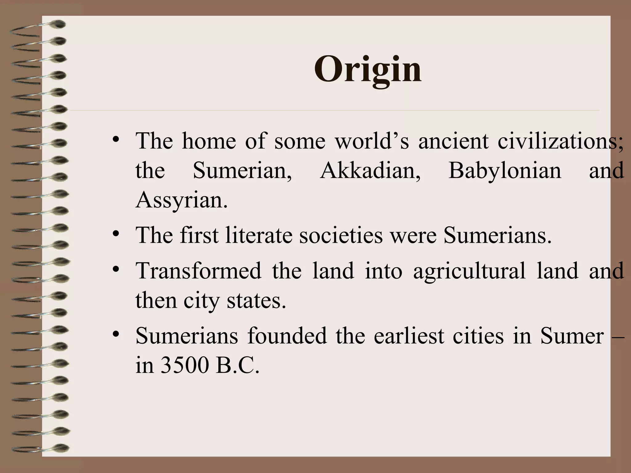 Origin
• The home of some world’s ancient civilizations;
the Sumerian, Akkadian, Babylonian and
Assyrian.
• The first literate societies were Sumerians.
• Transformed the land into agricultural land and
then city states.
• Sumerians founded the earliest cities in Sumer –
in 3500 B.C.
 