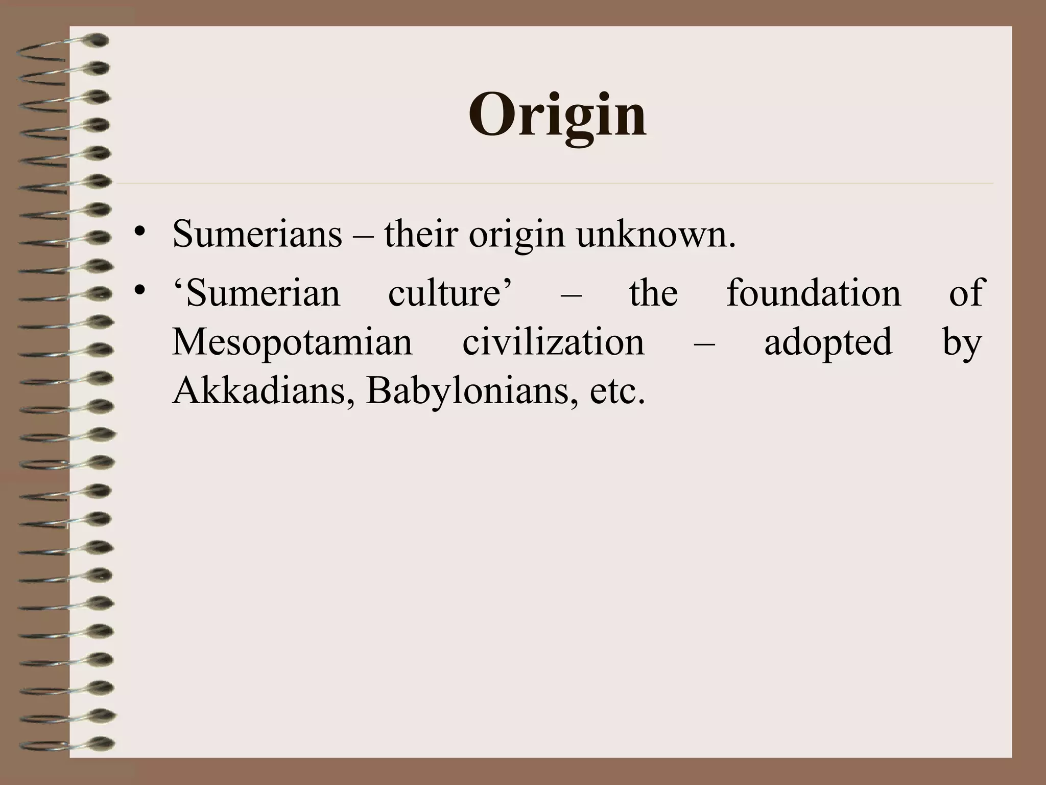Origin
• Sumerians – their origin unknown.
• ‘Sumerian culture’ – the foundation of
Mesopotamian civilization – adopted by
Akkadians, Babylonians, etc.
 