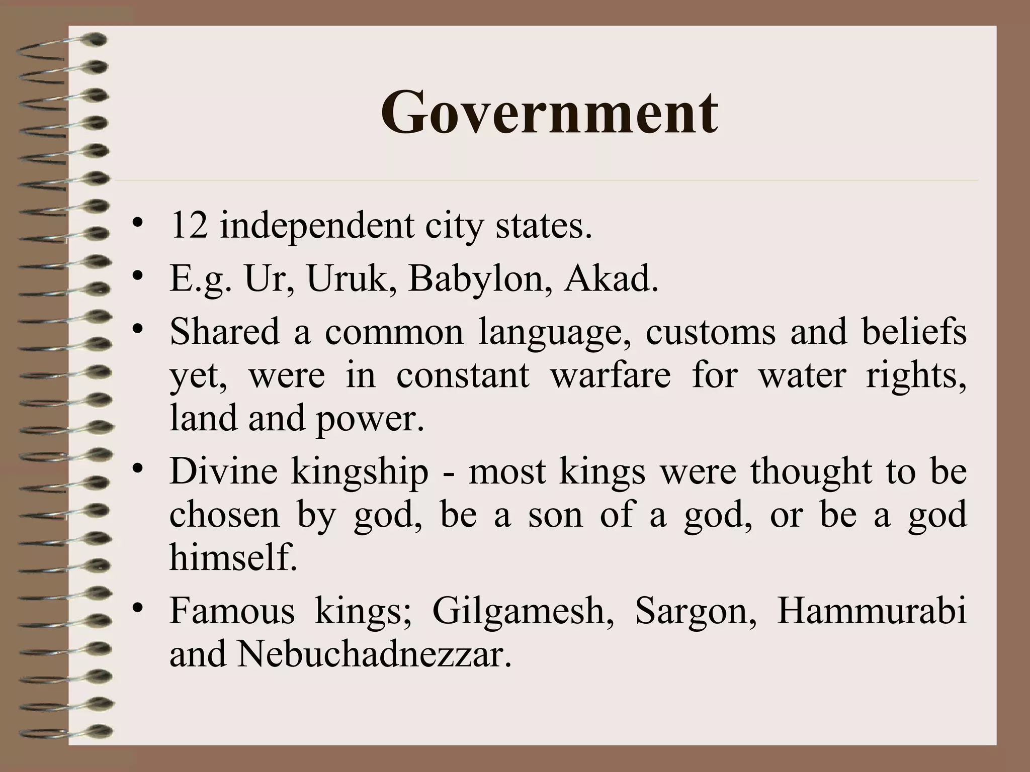 Government
• 12 independent city states.
• E.g. Ur, Uruk, Babylon, Akad.
• Shared a common language, customs and beliefs
yet, were in constant warfare for water rights,
land and power.
• Divine kingship - most kings were thought to be
chosen by god, be a son of a god, or be a god
himself.
• Famous kings; Gilgamesh, Sargon, Hammurabi
and Nebuchadnezzar.
 