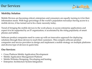 Our Services
Mobility Solution
Mobile Devices are becoming critical, enterprises and consumers are equally turning to it for their
information needs. With huge percentage of the world’s population nowadays having access to a
mobile device, it has turned out to be a basic necessity today.
Trend of bringing the mobile devices to the work places, to access enterprise applications and
expect it to be supported by an IT organization, is accelerated by the rising popularity of smart
phones and tablets.
Software product companies need to come up with an innovative approach for deploying
solutions through these devices to reach their customers. This compels software product
companies and service providers to design and implement a mobile strategy on multiple platforms
and diverse type of devices in quick time.
Our Services:
• Cross Platform Mobile Application Development
• Mobile Application Management Platform
• Mobile Websites Designing, Developing and hosting
• Enterprise Architecture System Integration
 