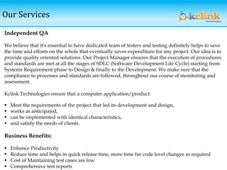 Our Services
Independent QA
We believe that it's essential to have dedicated team of testers and testing definitely helps to save
the time and efforts on the whole that eventually saves expenditure for any project. Our idea is to
provide quality oriented solutions. Our Project Manager ensures that the execution of procedures
and standards are met at all the stages of SDLC (Software Development Life Cycle) starting from
Systems Requirement phase to Design & finally to the Development. We make sure that the
compliance to processes and standards are followed, throughout our course of monitoring and
assessment.
Kclink Technologies ensure that a computer application/product:
 Meet the requirements of the project that led its development and design,
 works as anticipated,
 can be implemented with identical characteristics,
 and satisfy the needs of clients.
Business Benefits:
 Enhance Productivity
 Reduce time and helps in quick release time, more time for code level changes as required
 Cost of Maintaining test cases are low
 Comprehensive test reports
 