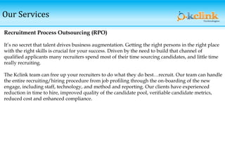 Our Services
Recruitment Process Outsourcing (RPO)
It’s no secret that talent drives business augmentation. Getting the right persons in the right place
with the right skills is crucial for your success. Driven by the need to build that channel of
qualified applicants many recruiters spend most of their time sourcing candidates, and little time
really recruiting.
The Kclink team can free up your recruiters to do what they do best…recruit. Our team can handle
the entire recruiting/hiring procedure from job profiling through the on-boarding of the new
engage, including staff, technology, and method and reporting. Our clients have experienced
reduction in time to hire, improved quality of the candidate pool, verifiable candidate metrics,
reduced cost and enhanced compliance.
 