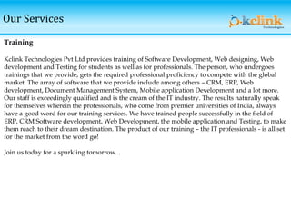Our Services
Training
Kclink Technologies Pvt Ltd provides training of Software Development, Web designing, Web
development and Testing for students as well as for professionals. The person, who undergoes
trainings that we provide, gets the required professional proficiency to compete with the global
market. The array of software that we provide include among others – CRM, ERP, Web
development, Document Management System, Mobile application Development and a lot more.
Our staff is exceedingly qualified and is the cream of the IT industry. The results naturally speak
for themselves wherein the professionals, who come from premier universities of India, always
have a good word for our training services. We have trained people successfully in the field of
ERP, CRM Software development, Web Development, the mobile application and Testing, to make
them reach to their dream destination. The product of our training – the IT professionals - is all set
for the market from the word go!
Join us today for a sparkling tomorrow...
 
