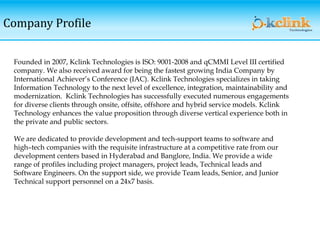 Company Profile
Founded in 2007, Kclink Technologies is ISO: 9001-2008 and qCMMI Level III certified
company. We also received award for being the fastest growing India Company by
International Achiever’s Conference (IAC). Kclink Technologies specializes in taking
Information Technology to the next level of excellence, integration, maintainability and
modernization. Kclink Technologies has successfully executed numerous engagements
for diverse clients through onsite, offsite, offshore and hybrid service models. Kclink
Technology enhances the value proposition through diverse vertical experience both in
the private and public sectors.
We are dedicated to provide development and tech-support teams to software and
high–tech companies with the requisite infrastructure at a competitive rate from our
development centers based in Hyderabad and Banglore, India. We provide a wide
range of profiles including project managers, project leads, Technical leads and
Software Engineers. On the support side, we provide Team leads, Senior, and Junior
Technical support personnel on a 24x7 basis.
 