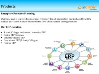 Products
Enterprise Resource Planning
Our basic goal is to provide one central repository for all information that is shared by all the
various ERP facets in order to smooth the flow of data across the organization.
Our ERP-Solution
 School, College, Institute & University ERP
 Online ERP Solution
 Industry Specific ERP
 Educational ERP(School/Collages)
 Finance ERP
 