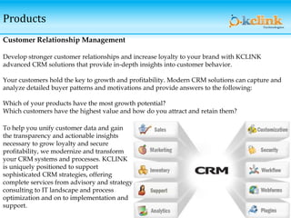 Products
Customer Relationship Management
Develop stronger customer relationships and increase loyalty to your brand with KCLINK
advanced CRM solutions that provide in-depth insights into customer behavior.
Your customers hold the key to growth and profitability. Modern CRM solutions can capture and
analyze detailed buyer patterns and motivations and provide answers to the following:
Which of your products have the most growth potential?
Which customers have the highest value and how do you attract and retain them?
To help you unify customer data and gain
the transparency and actionable insights
necessary to grow loyalty and secure
profitability, we modernize and transform
your CRM systems and processes. KCLINK
is uniquely positioned to support
sophisticated CRM strategies, offering
complete services from advisory and strategy
consulting to IT landscape and process
optimization and on to implementation and
support.
 