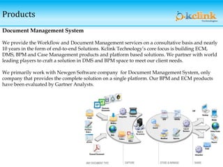 Products
Document Management System
We provide the Workflow and Document Management services on a consultative basis and nearly
10 years in the form of end-to-end Solutions. Kclink Technology’s core focus is building ECM,
DMS, BPM and Case Management products and platform based solutions. We partner with world
leading players to craft a solution in DMS and BPM space to meet our client needs.
We primarily work with Newgen Software company for Document Management System, only
company that provides the complete solution on a single platform. Our BPM and ECM products
have been evaluated by Gartner Analysts.
 