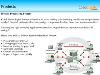 Products
Invoice Processing System
Kclink Technologies’ Invoice solution is all about making your invoicing trouble-free and payments
quicker! Dispatch professional invoices and get compensated online, faster than you can visualize!
Choosing the right invoicing application can make a huge difference to your productivity and
savings!
Here's how Kclick’s Invoice System differs from the rest.
• Pleasurable user interface
• Less typing & even lesser clicks
• No more waiting for page load
• Keyboard shortcuts
• Custom invoice columns
• Import / Export data quickly
 