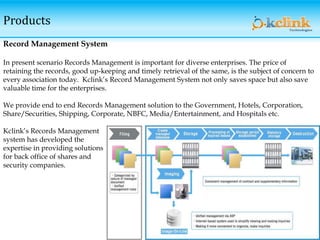 Products
Record Management System
In present scenario Records Management is important for diverse enterprises. The price of
retaining the records, good up-keeping and timely retrieval of the same, is the subject of concern to
every association today. Kclink’s Record Management System not only saves space but also save
valuable time for the enterprises.
We provide end to end Records Management solution to the Government, Hotels, Corporation,
Share/Securities, Shipping, Corporate, NBFC, Media/Entertainment, and Hospitals etc.
Kclink’s Records Management
system has developed the
expertise in providing solutions
for back office of shares and
security companies.
 