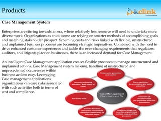 Products
Case Management System
Enterprises are stirring towards an era, where relatively less resource will need to undertake more,
diverse work. Organizations as an outcome are relying on smarter methods of accomplishing goals
and matching stakeholder prospect. Scheming costs and risks linked with flexible, unstructured
and unplanned business processes are becoming strategic imperatives. Combined with the need to
drive enhanced customer experiences and tackle the ever-changing requirements that regulators,
auditors, and litigants place on businesses, there is an increased demand for Case Management.
An intelligent Case Management application creates flexible processes to manage unstructured and
unplanned actions. Case Management system making, handling of unstructured and
unprecedented occurrences within
business actions easy. Leveraging
Case management applications
organizations can ease risks associated
with such activities both in terms of
cost and compliance.
 