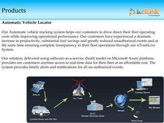 Products
Automatic Vehicle Locator
Our Automatic vehicle tracking system helps our customers to drive down their fleet operating
costs while improving operational performance. Our customers have experienced a dramatic
increase in productivity, substantial fuel savings and greatly reduced unauthorized events and at
the same time ensuring complete transparency in their fleet operations through our nTrackLive
System.
Our solution, delivered using software-as-a-service (SaaS) model on Microsoft Azure platform,
provides our customers anytime access to real-time data for their fleet at an affordable cost. The
system provides timely alerts and notifications for all un-authorized events.
 