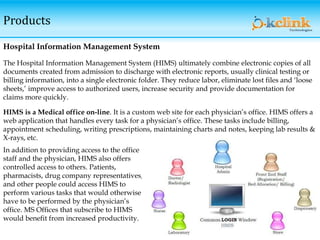 Products
Hospital Information Management System
The Hospital Information Management System (HIMS) ultimately combine electronic copies of all
documents created from admission to discharge with electronic reports, usually clinical testing or
billing information, into a single electronic folder. They reduce labor, eliminate lost files and ‘loose
sheets,’ improve access to authorized users, increase security and provide documentation for
claims more quickly.
HIMS is a Medical office on-line. It is a custom web site for each physician’s office. HIMS offers a
web application that handles every task for a physician’s office. These tasks include billing,
appointment scheduling, writing prescriptions, maintaining charts and notes, keeping lab results &
X-rays, etc.
In addition to providing access to the office
staff and the physician, HIMS also offers
controlled access to others. Patients,
pharmacists, drug company representatives,
and other people could access HIMS to
perform various tasks that would otherwise
have to be performed by the physician’s
office. MS Offices that subscribe to HIMS
would benefit from increased productivity.
 