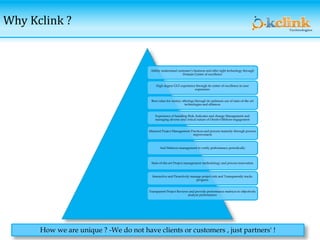 Why Kclink ?
Ability understand customer’s business and offer right technology through
Domain Center of excellence
High degree GUI experience through its center of excellence in user
experience
Best-value-for money offerings through its optimum use of state-of-the art
technologies and alliances
Experience of handling Risk, Indicates and change Management and
managing diverse and critical nature of Onsite-Offshore engagement
Matured Project Management Practices and process maturity through process
improvement
And Matrices management to verify performance periodically
State-of-the-art Project management methodology and process innovation
Interactive and Proactively manage project risk and Transparently tracks
progress
Transparent Project Reviews and provide performance matrices to objectively
analyze performance
How we are unique ? -We do not have clients or customers , just partners' !
 