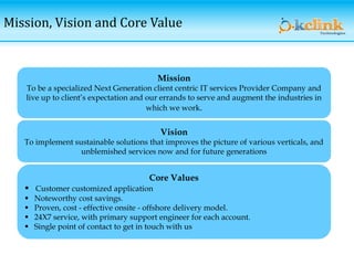 Mission, Vision and Core Value
Mission
To be a specialized Next Generation client centric IT services Provider Company and
live up to client’s expectation and our errands to serve and augment the industries in
which we work.
Vision
To implement sustainable solutions that improves the picture of various verticals, and
unblemished services now and for future generations
Core Values
 Customer customized application
 Noteworthy cost savings.
 Proven, cost - effective onsite - offshore delivery model.
 24X7 service, with primary support engineer for each account.
 Single point of contact to get in touch with us
 