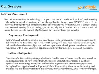 Software Development
Our unique capability in technology , people , process and tools such as PMO and selecting
right delivery model we custom develop the application to meet your SPECIFIC needs It has
its own advantage to your completions thus differentiate you from crowd. So, if you got even a
new idea and looking for a technology partner to help you to reality , we will assist you in all
along the way to go to market. Our Software Development services includes:
• Application Development
Kclink’s broad industry expertise and adoption of the highest quality processes enables us to
deliver robust and scalable applications that help organizations reduce complexity, mitigate
risks and achieve business objectives. Kclink’s application development team has extensive
experience with a wide variety of application software technologies, tools, and platforms.
• Software Integration
Our team of software integration professionals handles new software installations, as well as
train organizations on how to use them. We possess unmatched capability in database
optimization and tuning, ability and performance augmentation of software applications
through add-on application development, CRM software integration, as well as testing and
analysis. We use industry standard middleware, such as WebSphere, Java, Java Server Pages.
Our Services
 