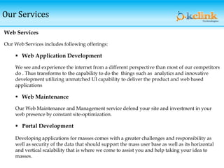 Our Services
Web Services
Our Web Services includes following offerings:
 Web Application Development
We see and experience the internet from a different perspective than most of our competitors
do . Thus transforms to the capability to do the things such as analytics and innovative
development utilizing unmatched UI capability to deliver the product and web based
applications
 Web Maintenance
Our Web Maintenance and Management service defend your site and investment in your
web presence by constant site-optimization.
 Portal Development
Developing applications for masses comes with a greater challenges and responsibility as
well as security of the data that should support the mass user base as well as its horizontal
and vertical scalability that is where we come to assist you and help taking your idea to
masses.
 