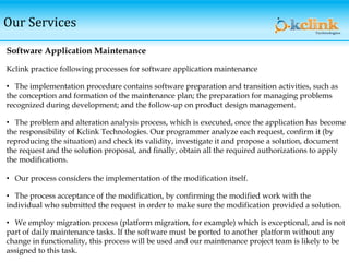 Our Services
Software Application Maintenance
Kclink practice following processes for software application maintenance
• The implementation procedure contains software preparation and transition activities, such as
the conception and formation of the maintenance plan; the preparation for managing problems
recognized during development; and the follow-up on product design management.
• The problem and alteration analysis process, which is executed, once the application has become
the responsibility of Kclink Technologies. Our programmer analyze each request, confirm it (by
reproducing the situation) and check its validity, investigate it and propose a solution, document
the request and the solution proposal, and finally, obtain all the required authorizations to apply
the modifications.
• Our process considers the implementation of the modification itself.
• The process acceptance of the modification, by confirming the modified work with the
individual who submitted the request in order to make sure the modification provided a solution.
• We employ migration process (platform migration, for example) which is exceptional, and is not
part of daily maintenance tasks. If the software must be ported to another platform without any
change in functionality, this process will be used and our maintenance project team is likely to be
assigned to this task.
 