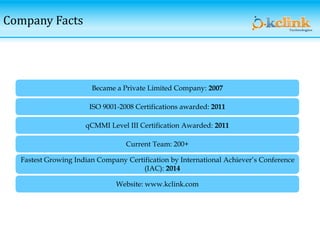 Company Facts
ISO 9001-2008 Certifications awarded: 2011
qCMMI Level III Certification Awarded: 2011
Current Team: 200+
Fastest Growing Indian Company Certification by International Achiever’s Conference
(IAC): 2014
Website: www.kclink.com
Became a Private Limited Company: 2007
 
