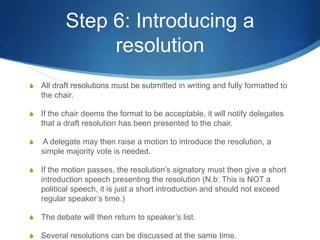Step 6: Introducing a resolutionAll draft resolutions must be submitted in writing and fully formatted to the chair.If the chair deems the format to be acceptable, it will notify delegates that a draft resolution has been presented to the chair.A delegate may then raise a motion to introduce the resolution, a simple majority vote is needed.If the motion passes, the resolution’s signatory must then give a short introduction speech presenting the resolution (N.b: This is NOT a political speech, it is just a short introduction and should not exceed regular speaker’s time.)The debate will then return to speaker’s list.Several resolutions can be discussed at the same time.