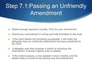 Step 7.1:Passing an Unfriendly AmendmentGather enough sponsors (usually 10%) for your amendment.Submit your amendment in writing and fully formatted to the chair. If the chair deems the formatting acceptable, it will notify the delegates than an unfriendly amendment has been presented to the chair. A delegate may then propose a motion to introduce the amendment. A simple majority vote is needed If the motion passes, a new speaker’s list is created, and the debate topic is moved to discussing only the amendment.