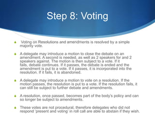 Step 8: Voting Voting on Resolutions and amendments is resolved by a simple majority vote.A delegate may introduce a motion to close the debate on an amendment. A second is needed, as well as 2 speakers for and 2 speakers against. The motion is then subject to a vote. If it fails, debate continues. If it passes, the debate is ended and the amendment is put to a vote. If it passes, it is incorporated into the resolution. If it fails, it is abandoned.A delegate may introduce a motion to vote on a resolution. If the motion passes, the resolution is put to a vote. If the resolution fails, it can still be subject to further debate and amendments.A resolution, once passed, becomes part of the body’s policy and can so longer be subject to amendments.These votes are not procedural, therefore delegates who did not respond ‘present and voting’ in roll call are able to abstain if they wish. 