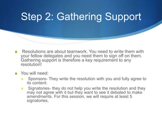Step 2: Gathering Support Resolutions are about teamwork. You need to write them with your fellow delegates and you need them to sign off on them. Gathering support is therefore a key requirement to any resolution!You will need:Sponsors- They write the resolution with you and fully agree to its content.Signatories- they do not help you write the resolution and they may not agree with it but they want to see it debated to make amendments. For this session, we will require at least 5 signatories.
