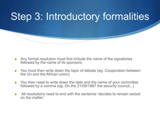 Step 3: Introductory formalitiesAny formal resolution must first include the name of the signatories followed by the name of its sponsors.You must then write down the topic of debate (eg: Cooperation between the Un and the African union)You then need to write down the date and the name of your committee followed by a comma (eg: On the 21/09/1967 the security council,..) All resolutions need to end with the sentence ‘decides to remain seized on the matter.’