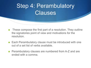 Step 4: Perambulatory Clauses These compose the first part of a resolution. They outline the signatories point of view and motivations for the resolution.Each Perambulatory clause must be introduced with one out of a set list of verbs available.Perambulatory clauses are numbered from A-Z and are ended with a comma. 