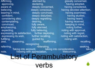 Affirming,                            alarmed by,                          gravely concerned, approving,                         declaring,                               having adopted,aware of,                            deeply concerned,               having considered,believing,                          deeply conscious,             having devoted attention,bearing in mind,                 deeply convinced,                 having examined, confident,                          deeply disturbed,                     having studied, considering also,              deeply regretting,                     having heard, contemplating,                  desiring,                                having received, convinced,                        fully aware,                            keeping in mind,emphasizing,                     fully alarmed,                          noting further, expecting,                        fully believing,                   noting with approval,expressing its satisfaction,    further deploring,             noting with regret, expressing its wish,          further recalling,              noting with satisfaction,fulfilling,                              guided by,                            noting with zest,        observing,                          reaffirming,                                 recalling,                                      recognizing                          referring,                                   reiterating,                                          seeking,                      Taking into account,             taking into consideration,                taking note,             Viewing with appreciation,                      Welcoming,List of Perambulatory verbs