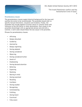 KCL Model United Nations Society 2011/2012

                                                                "The Israeli-Palestinian conflict and the
                                                                           Humanitarian Crisis in Gaza”
                                                                                                        9

Perambulatory clauses
The perambulatory clauses supply historical background for the issue and
justifies the action to be recommended. The preamble should refer to
specific factual information, situations and incidents. Finally, the
preamble may include appeals to human nature or common sense with
reference to the UN Charter or other declarations. Each clause in the
preamble should begin with an appropriate phrase and end with a
common. A semi-colon should follow the last clause in the peramble.
Phrases for perambulatory clauses:

   •   Affirming
   •   Deeply disturbed
   •   Guided by
   •   Alarmed by
   •   Deeply regretting
   •   Having adopted
   •   Having considered
   •   Observing
   •   Having considered further
   •   Aware of
   •   Emphasizing
   •   Having devoted attention
   •   Believing
   •   Expecting
   •   Realizing
   •   Bearing in mind
   •   Having examined
   •   Recalling
   •   Confident
   •   Having studied
   •   Recognizing
   •   Contemplating
   •   Fulfilling
   •   Having heard
   •   Convinced
   •   Fully aware
 