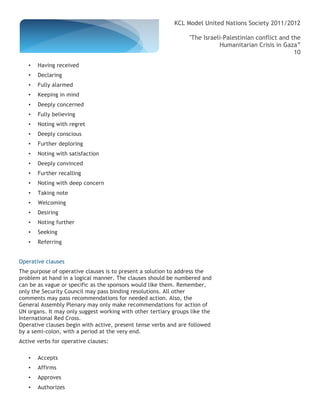 KCL Model United Nations Society 2011/2012

                                                                 "The Israeli-Palestinian conflict and the
                                                                            Humanitarian Crisis in Gaza”
                                                                                                        10

   •   Having received
   •   Declaring
   •   Fully alarmed
   •   Keeping in mind
   •   Deeply concerned
   •   Fully believing
   •   Noting with regret
   •   Deeply conscious
   •   Further deploring
   •   Noting with satisfaction
   •   Deeply convinced
   •   Further recalling
   •   Noting with deep concern
   •   Taking note
   •   Welcoming
   •   Desiring
   •   Noting further
   •   Seeking
   •   Referring


Operative clauses
The purpose of operative clauses is to present a solution to address the
problem at hand in a logical manner. The clauses should be numbered and
can be as vague or specific as the sponsors would like them. Remember,
only the Security Council may pass binding resolutions. All other
comments may pass recommendations for needed action. Also, the
General Assembly Plenary may only make recommendations for action of
UN organs. It may only suggest working with other tertiary groups like the
International Red Cross.
Operative clauses begin with active, present tense verbs and are followed
by a semi-colon, with a period at the very end.
Active verbs for operative clauses:

   •   Accepts
   •   Affirms
   •   Approves
   •   Authorizes
 