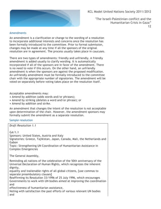 KCL Model United Nations Society 2011/2012

                                                                 "The Israeli-Palestinian conflict and the
                                                                            Humanitarian Crisis in Gaza”
                                                                                                        12

Amendments
An amendment is a clarification or change to the wording of a resolution
to incorporate additional interests and concerns once the resolution has
been formally introduced to the committee. Prior to formal submission,
changes may be made at any time if all the sponsors of the original
resolution are in agreement. The process usually takes place in caucuses.

There are two types of amendments: friendly and unfriendly. A friendly
amendment is added usually to clarify wording. It is automatically
incorporated if all of the sponsors are in favor of the amendment. There
is no need to vote if this occurs. On the other hand, an unfriendly
amendment is when the sponsors are against the proposed modification.
An unfriendly amendment must be formally introduced to the committee
chair with the appropriate number of signatories. The amendment will be
voted on separately before voting takes place on the resolution itself.



Acceptable amendments may:
• Amend by addition (adds words and/or phrases);
• Amend by striking (deletes a word and/or phrase); or
• Amend by addition and strike.
An amendment that changes the intent of the resolution is not acceptable
upon determination of the chair. However, the amendment sponsors may
formally submit the amendment as a separate resolution.
Sample resolution
Draft Resolution 1.1

GA/1.1
Sponsors: United States, Austria and Italy
Signatories: Greece, Tajikistan, Japan, Canada, Mali, the Netherlands and
Gabon
Topic: Strengthening UN Coordination of Humanitarian Assistance in
Complex Emergencies

The General Assembly,
Reminding all nations of the celebration of the 50th anniversary of the
Universal Declaration of Human Rights, which recognizes the inherent
dignity,
equality and inalienable rights of all global citizens, [use commas to
separate preambulatory clauses]
Reaffirming its Resolution 33/1996 of 25 July 1996, which encourages
Governments to work with UN bodies aimed at improving the coordination
and
effectiveness of humanitarian assistance,
Noting with satisfaction the past efforts of various relevant UN bodies
and
 