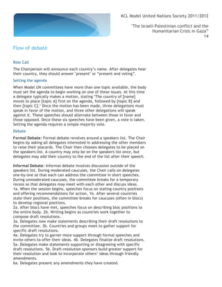 KCL Model United Nations Society 2011/2012

                                                                     "The Israeli-Palestinian conflict and the
                                                                                Humanitarian Crisis in Gaza”
                                                                                                            14

Flow of debate

Role Call
The Chairperson will announce each country’s name. After delegates hear
their country, they should answer "present" or “present and voting”.
Setting the agenda
When Model UN committees have more than one topic available, the body
must set the agenda to begin working on one of these issues. At this time
a delegate typically makes a motion, stating "The country of [name]
moves to place [topic A] first on the agenda, followed by [topic B] and
then [topic C]." Once the motion has been made, three delegations must
speak in favor of the motion, and three other delegations will speak
against it. These speeches should alternate between those in favor and
those opposed. Once these six speeches have been given, a vote is taken.
Setting the agenda requires a simple majority vote.
Debate
Formal Debate: Formal debate revolves around a speakers list. The Chair
begins by asking all delegates interested in addressing the other members
to raise their placards. The Chair then chooses delegates to be placed on
the speakers list. A country may only be on the speakers list once, but
delegates may add their country to the end of the list after their speech.

Informal Debate: Informal debate involves discussion outside of the
speakers list. During moderated caucuses, the Chair calls on delegates
one-by-one so that each can address the committee in short speeches.
During unmoderated caucuses, the committee breaks for a temporary
recess so that delegates may meet with each other and discuss ideas.
1a. When the session begins, speeches focus on stating country positions
and offering recommendations for action. 1b. After several countries
state their positions, the committee breaks for caucuses (often in blocs)
to develop regional positions.
2a. After blocs have met, speeches focus on describing bloc positions to
the entire body. 2b. Writing begins as countries work together to
compose draft resolutions.
3a. Delegates now make statements describing their draft resolutions to
the committee. 3b. Countries and groups meet to gather support for
specific draft resolutions.
4a. Delegates try to garner more support through formal speeches and
invite others to offer their ideas. 4b. Delegates finalize draft resolutions.
5a. Delegates make statements supporting or disagreeing with specific
draft resolutions. 5b. Draft-resolution sponsors build greater support for
their resolution and look to incorporate others’ ideas through friendly
amendments.
6a. Delegates present any amendments they have created.
 