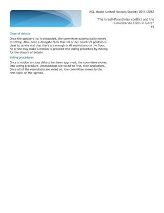 KCL Model United Nations Society 2011/2012

                                                                   "The Israeli-Palestinian conflict and the
                                                                              Humanitarian Crisis in Gaza”
                                                                                                          15

Close of debate
Once the speakers list is exhausted, the committee automatically moves
to voting. Also, once a delegate feels that his or her country’s position is
clear to others and that there are enough draft resolutions on the floor,
he or she may make a motion to proceed into voting procedure by moving
for the closure of debate.
Voting procedures
Once a motion to close debate has been approved, the committee moves
into voting procedure. Amendments are voted on first, then resolutions.
Once all of the resolutions are voted on, the committee moves to the
next topic on the agenda.
 