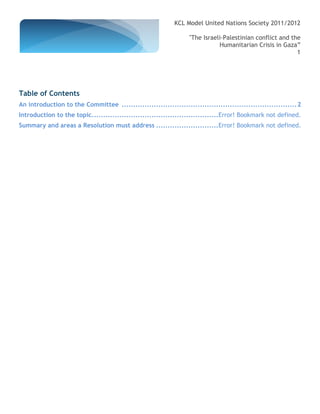 KCL Model United Nations Society 2011/2012

                                                                  "The Israeli-Palestinian conflict and the
                                                                             Humanitarian Crisis in Gaza”
                                                                                                          1




Table of Contents
An introduction to the Committee ............................................................................ 2
Introduction to the topic.......................................................Error! Bookmark not defined.
Summary and areas a Resolution must address ...........................Error! Bookmark not defined.
 