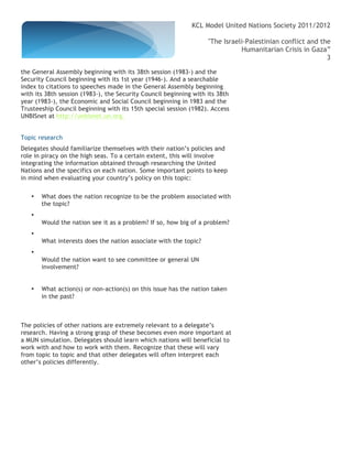 KCL Model United Nations Society 2011/2012

                                                                   "The Israeli-Palestinian conflict and the
                                                                              Humanitarian Crisis in Gaza”
                                                                                                           3

the General Assembly beginning with its 38th session (1983-) and the
Security Council beginning with its 1st year (1946-). And a searchable
index to citations to speeches made in the General Assembly beginning
with its 38th session (1983-), the Security Council beginning with its 38th
year (1983-), the Economic and Social Council beginning in 1983 and the
Trusteeship Council beginning with its 15th special session (1982). Access
UNBISnet at http://unbisnet.un.org.


Topic research
Delegates should familiarize themselves with their nation’s policies and
role in piracy on the high seas. To a certain extent, this will involve
integrating the information obtained through researching the United
Nations and the specifics on each nation. Some important points to keep
in mind when evaluating your country’s policy on this topic:

   •   What does the nation recognize to be the problem associated with
       the topic?
   •
       Would the nation see it as a problem? If so, how big of a problem?
   •
       What interests does the nation associate with the topic?
   •
       Would the nation want to see committee or general UN
       involvement?


   •   What action(s) or non-action(s) on this issue has the nation taken
       in the past?



The policies of other nations are extremely relevant to a delegate’s
research. Having a strong grasp of these becomes even more important at
a MUN simulation. Delegates should learn which nations will beneficial to
work with and how to work with them. Recognize that these will vary
from topic to topic and that other delegates will often interpret each
other’s policies differently.
 