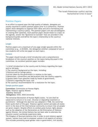 KCL Model United Nations Society 2011/2012

                                                                   "The Israeli-Palestinian conflict and the
                                                                              Humanitarian Crisis in Gaza”
                                                                                                           4

Position Papers
In an effort to expand upon the high quality of debate, delegates are
usually required to submit position papers prior to a conference. Position
papers allow delegates to organize their ideas and aid in formatting and
representing a country's policy. The position papers will also aid delegates
in creating their speeches. Each position paper should relate to a topic on
the agenda, answer the "Questions to Consider" that are provided in the
background guides and define the topic's relationship to the country's
national interests.

Length
Position papers are a maximum of one page (single-spaced) within the
committee (e.g., in ECOSOC, the delegation-whether composed of one or
two students-will write one paper on each topic).
Content
The paper should include a brief introduction and a comprehensive
breakdown of the country's position on the topics being discussed in the
committee. An excellent position paper includes:

1.A brief introduction to the country and its history regarding the topic
and/or UN body;
2.The country's background on the topic, including:
3.Political and/or foreign policy;
4.Action taken by the government in relation to the topic;
5.Resolutions, conventions and declarations that the country supports;
6.Quotes taken from speeches made by heads of government;
7.Statistics regarding the issue; and
8.The country's recommendation for a resolution for the topic.
Sample position paper
Committee: Commission on Human Rights
Topic: Violence against Women
Country: Denmark
Delegate(s): XXXX, XXXX University
The Universal Declaration of Human Rights states, "no one shall be
subjected to torture or to cruel, inhuman or degrading treatment or
punishment." Although this doctrine was adopted in 1948, the world has
fallen quite short of this goal. Violence against women pervades all states
and it is the duty of the international community to ensure that all people
are given respect. Despite efforts to combat gross human rights abuses,
such as the adoption of the Declaration on the Elimination of Violence
against Women, the United Nations has not been able to alleviate the
injustice women worldwide experience daily.
The Kingdom of Denmark believes that in order to end violence against
women, nations must look to empower women in all aspects of society.
This includes promoting equal gender roles in government, civil society,
 