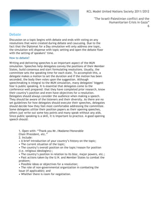 KCL Model United Nations Society 2011/2012

                                                                    "The Israeli-Palestinian conflict and the
                                                                               Humanitarian Crisis in Gaza”
                                                                                                            6

Debate
Discussion on a topic begins with debate and ends with voting on any
resolutions that were created during debate and caucusing. Due to the
fact that the Diplomat for a Day simulation will only address one topic,
the simulation will dispense with topic setting and open the debate floor
with the setting of speakers’ time.
How to debate?
Writing and delivering speeches is an important aspect of the MUN
simulation. Speeches help delegates convey the positions of their Member
States, build consensus and start formulating resolutions. Usually, the
committee sets the speaking time for each state. To accomplish this, a
delegate makes a motion to set the duration and if the motion has been
seconded, the body then votes upon the suggestion. Although
speechmaking is integral to the MUN simulation, many delegates’ biggest
fear is public speaking. It is essential that delegates come to the
conference well prepared: that they have completed prior research, know
their country’s position and even have objectives for a resolution.
Delegates should always consider the audience when making a speech.
They should be aware of the listeners and their diversity. As there are no
set guidelines for how delegates should execute their speeches, delegates
should decide how they feel most comfortable addressing the committee.
Some delegates utilize their position papers as their opening speeches,
others just write out some key points and many speak without any aids.
Since public speaking is a skill, it is important to practice. A good opening
speech should:



       1. Open with: “Thank you Mr./Madame/Honorable
       Chair/President, etc.”
       2. Include:
       • A brief introduction of your country’s history on the topic;
       • The current situation of the topic;
       • The country’s overall position on the topic/reason for position
       (i.e. religious ideologies):;
       • The country’s position in relation to its bloc, major powers, etc.;
       • Past actions taken by the U.N. and Member States to combat the
       problem;
       • Possible ideas or objectives for a resolution;
       • The role of non-governmental organization in combating the
       issue (if applicable); and
       • Whether there is room for negotiation.
 