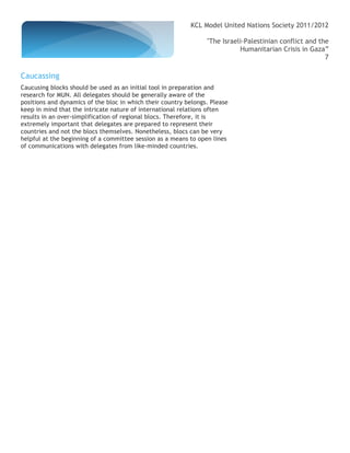 KCL Model United Nations Society 2011/2012

                                                                 "The Israeli-Palestinian conflict and the
                                                                            Humanitarian Crisis in Gaza”
                                                                                                         7

Caucassing
Caucusing blocks should be used as an initial tool in preparation and
research for MUN. All delegates should be generally aware of the
positions and dynamics of the bloc in which their country belongs. Please
keep in mind that the intricate nature of international relations often
results in an over-simplification of regional blocs. Therefore, it is
extremely important that delegates are prepared to represent their
countries and not the blocs themselves. Nonetheless, blocs can be very
helpful at the beginning of a committee session as a means to open lines
of communications with delegates from like-minded countries.
 