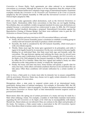 Convention on Human Rights. Such agreements are often referred to as international
conventions or covenants, although the name is of less importance than the content of the
treaty. United Nations bodies have adopted a huge range of international treaties. Prominent
examples include the Convention on the Prevention and Punishment of the Crime of Genocide
adopted by the UN General Assembly in 1948 and the International Covenant on Civil and
Political Rights adopted in 1966.

IGOs can also make agreements called declarations, such as the Universal Declaration on
Human Rights. Declarations differ from conventions in that they are not legally binding.
Nevertheless, they can establish a widely recognised standard. In some cases declarations are
adopted because a convention proved too controversial to pass. In 2004, the UN General
Assembly reached deadlock discussing a proposed ‘International Convention against the
Reproductive Cloning of Human Beings’, but there were sufficient votes to pass the UN
Declaration on Human Cloning a year later in 2005.

The drafting, adoption and entry into force of a UN convention follows a set route.
       Firstly, the UN General Assembly passes a resolution to establish a working group to
       conduct relevant research and study to produce a draft convention.
       Secondly, the draft is considered by the UN General Assembly, which must pass it
       with a two-thirds majority.
       Thirdly, States must sign the treaty (give agreement to its principles), and ratify it
       (agree to be legally bound by its measures). For the new convention to become legally
       binding for an individual State, that State must both sign and formally ratify the
       convention. The gap between signing and ratifying the treaty may be several years
       and in some cases a ratification is never achieved. For example, the UN Convention on
       the Rights of the Child adopted by the General Assembly in 1989 has yet to be ratified
       by either the US or Somalia. States that have signed and ratified a treaty are often
       referred to as the ‘state parties to a treaty’ or simply the ‘state parties’.
       Finally, the treaty will enter into force. Some treaties will specify a specific date for
       entry into force, while others will detail conditions that have to be met before this can
       take place. Often these conditions will include ratification by a certain number of
       states.

Once in force, a State party to a treaty must alter its domestic law to ensure compatibility
with its provisions. However, States may choose not to apply certain elements of a treaty
through a derogation or reservation.

Derogations allow a state party to suspend certain parts of an international treaty,
particularly during times of national emergency. For example, in November 2001, the UK
Home Secretary declared a ‘state of emergency’ to allow derogation from certain elements of
the European Convention on Human Rights so that international terrorist suspects could be
pursued and detained.

Reservations allow the opting out of certain provisions of a treaty and may be made by a
State when ratifying a treaty. For example, a number of Arab States maintain reservations
regarding the UN Convention on the Rights of the Child due to incompatibility with Islamic
Shariah law. Reservations are not allowed if they are contrary to the object and principles of
the treaty. For instance, a State cannot make a reservation to the UN Convention Against
Torture that allows them to torture under certain circumstances.
 