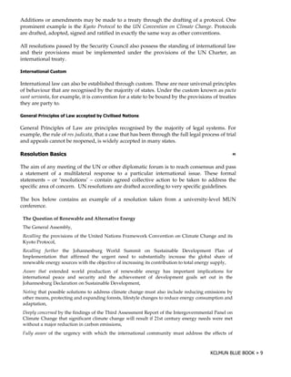 Additions or amendments may be made to a treaty through the drafting of a protocol. One
prominent example is the Kyoto Protocol to the UN Convention on Climate Change. Protocols
are drafted, adopted, signed and ratified in exactly the same way as other conventions.

All resolutions passed by the Security Council also possess the standing of international law
and their provisions must be implemented under the provisions of the UN Charter, an
international treaty.

$

International law can also be established through custom. These are near universal principles
of behaviour that are recognised by the majority of states. Under the custom known as pacta
sunt servanta, for example, it is convention for a state to be bound by the provisions of treaties
they are party to.

1          )    "     (          "         6

General Principles of Law are principles recognised by the majority of legal systems. For
example, the rule of res judicata, that a case that has been through the full legal process of trial
and appeals cannot be reopened, is widely accepted in many states.

'               5                                                                                    !

The aim of any meeting of the UN or other diplomatic forum is to reach consensus and pass
a statement of a multilateral response to a particular international issue. These formal
statements – or ‘resolutions’ – contain agreed collective action to be taken to address the
specific area of concern. UN resolutions are drafted according to very specific guidelines.

The box below contains an example of a resolution taken from a university-level MUN
conference.

    The Question of Renewable and Alternative Energy
    The General Assembly,
    Recalling the provisions of the United Nations Framework Convention on Climate Change and its
    Kyoto Protocol,
    Recalling further the Johannesburg World Summit on Sustainable Development Plan of
    Implementation that affirmed the urgent need to substantially increase the global share of
    renewable energy sources with the objective of increasing its contribution to total energy supply,
    Aware that extended world production of renewable energy has important implications for
    international peace and security and the achievement of development goals set out in the
    Johannesburg Declaration on Sustainable Development,
    Noting that possible solutions to address climate change must also include reducing emissions by
    other means, protecting and expanding forests, lifestyle changes to reduce energy consumption and
    adaptation,
    Deeply concerned by the findings of the Third Assessment Report of the Intergovernmental Panel on
    Climate Change that significant climate change will result if 21st century energy needs were met
    without a major reduction in carbon emissions,
    Fully aware of the urgency with which the international community must address the effects of
 