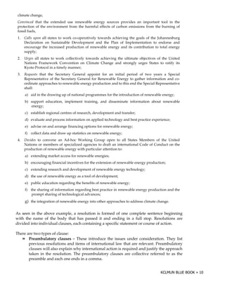 climate change,
 Convinced that the extended use renewable energy sources provides an important tool in the
 protection of the environment from the harmful effects of carbon emissions from the burning of
 fossil fuels,
 1.   Calls upon all states to work co-operatively towards achieving the goals of the Johannesburg
      Declaration on Sustainable Development and the Plan of Implementation to endorse and
      encourage the increased production of renewable energy and its contribution to total energy
      supply;
 2.   Urges all states to work collectively towards achieving the ultimate objectives of the United
      Nations Framework Convention on Climate Change and strongly urges States to ratify its
      Kyoto Protocol in a timely manner;
 3.   Requests that the Secretary General appoint for an initial period of two years a Special
      Representative of the Secretary General for Renewable Energy to gather information and co-
      ordinate approaches to renewable energy production and to this end the Special Representative
      shall:
      a) aid in the drawing up of national programmes for the introduction of renewable energy;
      b) support education, implement training, and disseminate information about renewable
         energy;
      c) establish regional centres of research, development and transfer;
      d) evaluate and process information on applied technology and best practice experience;
      e) advise on and arrange financing options for renewable energy;
      f) collect data and draw up statistics on renewable energy;
 4.   Decides to convene an Ad-hoc Working Group open to all States Members of the United
      Nations or members of specialized agencies to draft an international Code of Conduct on the
      production of renewable energy with particular attention to:
      a) extending market access for renewable energies;
      b) encouraging financial incentives for the extension of renewable energy production;
      c) extending research and development of renewable energy technology;
      d) the use of renewable energy as a tool of development;
      e) public education regarding the benefits of renewable energy;
      f) the sharing of information regarding best practice in renewable energy production and the
          prompt sharing of technological advances;
      g) the integration of renewable energy into other approaches to address climate change.

As seen in the above example, a resolution is formed of one complete sentence beginning
with the name of the body that has passed it and ending in a full stop. Resolutions are
divided into individual clauses, each containing a specific statement or course of action.

There are two types of clause:
       Preambulatory clauses – These introduce the issues under consideration. They list
       previous resolutions and items of international law that are relevant. Preambulatory
       clauses will also explain why international action is required and justify the approach
       taken in the resolution. The preambulatory clauses are collective referred to as the
       preamble and each one ends in a comma.
 